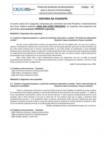 Proba de Avaliación do Bacharelato para o Acceso á Universidade CONVOCATORIA EXTRAORDINARIA 2021 Código 34 HISTORIA DA FILOSOFÍA O exame consta de 4 preguntas compostas por comentario de texto filosófico e desenvolmento dun tema Deberá contestar UNHA DAS CATRO PREGUNTAS Se responde máis preguntas das permitidas só se corrixirá a PRIMEIRA respondida PREGUNTA 1 Responda os dous apartados 11 Comente o fragmento proposto e a partir do comentario desenvolva a cuestión Os límites do coñecemento en Ka…