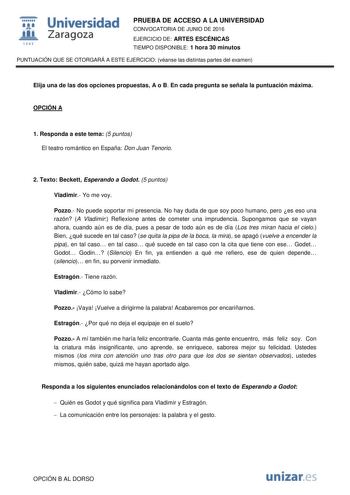  Universidad fil Zaragoza 1S42 PRUEBA DE ACCESO A LA UNIVERSIDAD CONVOCATORIA DE JUNIO DE 2016 EJERCICIO DE ARTES ESCÉNICAS TIEMPO DISPONIBLE 1 hora 30 minutos PUNTUACIÓN QUE SE OTORGARÁ A ESTE EJERCICIO véanse las distintas partes del examen Elija una de las dos opciones propuestas A o B En cada pregunta se señala la puntuación máxima OPCIÓN A 1 Responda a este tema 5 puntos El teatro romántico en España Don Juan Tenorio 2 Texto Beckett Esperando a Godot 5 puntos Vladimir Yo me voy Pozzo No pu…