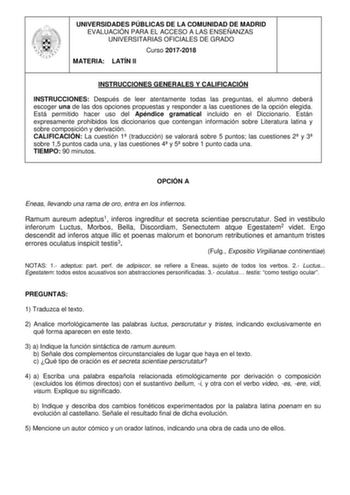 UNIVERSIDADES PÚBLICAS DE LA COMUNIDAD DE MADRID EVALUACIÓN PARA EL ACCESO A LAS ENSEÑANZAS UNIVERSITARIAS OFICIALES DE GRADO Curso 20172018 MATERIA LATÍN II INSTRUCCIONES GENERALES Y CALIFICACIÓN INSTRUCCIONES Después de leer atentamente todas las preguntas el alumno deberá escoger una de las dos opciones propuestas y responder a las cuestiones de la opción elegida Está permitido hacer uso del Apéndice gramatical incluido en el Diccionario Están expresamente prohibidos los diccionarios que con…