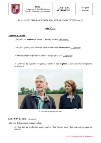 EBAU Evaluación de Bachillerato para Acceder a Estudios Universitarios CULTURA AUDIOVISUAL Texto para el alumno EL ALUMNO DEBERÁ ESCOGER UNA DE LAS DOS OPCIONES A ó B OPCIÓN A PRIMERA PARTE 1 Explica las diferencias entre CD DVD y Blu Ray 30 puntos 2 Explica qué es y que funciones tiene el realizador de televisión 20 puntos 3 Define el término podcast Cita tres ventajas de su uso 30 puntos 4 A la vista del siguiente fotograma describe el tipo de plano Analiza su función expresiva 10 punto 45 Ye…