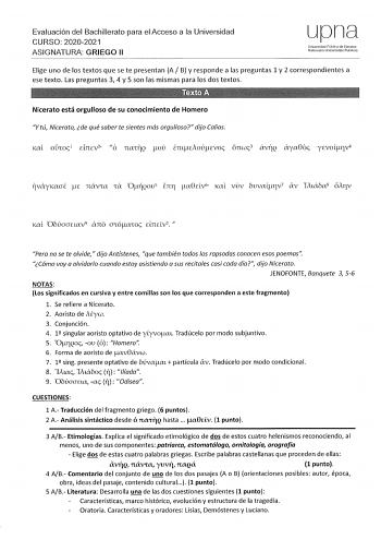 Evaluación del Bachillerato para el Acceso a la Universidad CURSO 20202021 ASIGNATURA GRIEGO 11 upna Universidod Pública de Navarra Naarwko Urnbmlsilalo Publ1koa Elige uno de los textos que se te presentan A B y responde a las preguntas 1 y 2 correspondientes a ese texto Las preguntas 3 4 y 5 son las mismas para los dos textos Nicerato está orgulloso de su conocimiento de Homero Y tú Nicerato de qué saber te sientes más orgulloso dijo Calias Kal onoc 1 dncv2 ó nariQ tov emuoúcvoc ónwc3 áv17Q áy…