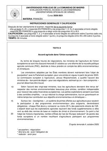 UNIVERSIDADES PÚBLICAS DE LA COMUNIDAD DE MADRID EVALUACIÓN PARA EL ACCESO A LAS ENSEÑANZAS UNIVERSITARIAS OFICIALES DE GRADO Curso 20202021 MATERIA FRANCÉS INSTRUCCIONES GENERALES Y CALIFICACIÓN Después de leer atentamente el examen responda de la siguiente forma  elija un texto A o B y responda EN FRANCÉS a las preguntas 1 2 3 y 4 asociadas al texto elegido  responda EN FRANCÉS a una pregunta a elegir entre las preguntas A5 o B5 CALIFICACIÓN Las preguntas 1 2 y 4 asociadas al texto elegido se…