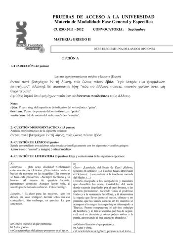 PRUEBAS DE ACCESO A LA UNIVERSIDAD Materia de Modalidad Fase General y Específica CURSO 2011  2012 CONVOCATORIA Septiembre MATERIA GRIEGO II DEBE ELEGIRSE UNA DE LAS DOS OPCIONES 1TRADUCCIÓN 45 puntos OPCIÓN A La rana que presumía ser médico y la zorra Esopo                                          Notas  3 pers sing del imperfecto de indicativo del verbo  gritar  3 pers de presente del verbo  poder  Inf de aoristo del verbo  enseñar 2 CUESTIÓN MORFOSINTÁCTICA 15 puntos Análisis morfosintáctico…