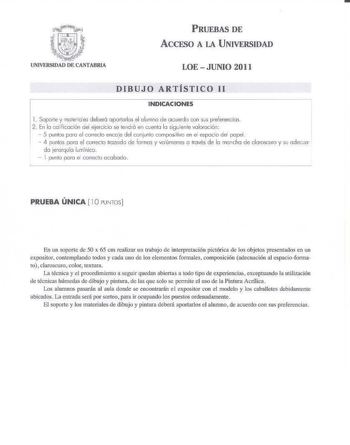 PRUEBAS DE ACCESO A LA UNIVERSIDAD LOE  JUNIO 2011 DIBUJO ARTÍSTICO 11 INDICACIONES l  Soporte y moreriaies deberá aportarlos el alumno de ac uerdo con sus preferencias 2 En lo colifioción del ejerc icio se lencró en cuenta la sigvienle valoración  5 puntos poro el correcto ercoe d el conjunto omposilivo en el espacio del popel  1 puntos poro el correc to trazado de fo rmas y voúmenes o través de la ma ncha de claroscuro y su adecuo da jercrrquía lumínico   1 punto porú el Crrec10 oobado PRUEBA…