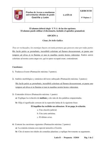 Pruebas de Acceso a enseñanzas universitarias oficiales de grado Castilla y León LATÍN II EJERCICIO N Páginas 2 El alumno deberá elegir U N A de las dos opciones El alumno puede utilizar el diccionario incluido el apéndice gramatical OPCIÓN A César De bello Gallico Tras ser rechazados los enemigos huyen con tanta premura que parecen estar por todas partes His facile pulsis ac proturbatis incredibili celeritate ad flumen decucurrerunt ut paene uno tempore ad silvas et in flumine et iam in manibu…