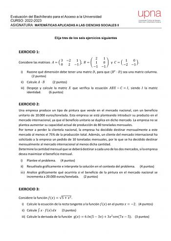 Evaluación del Bachillerato para el Acceso a la Universidad CURSO 20222023 ASIGNATURA MATEMÁTICAS APLICADAS A LAS CIENCIAS SOCIALES II Elija tres de los seis ejercicios siguientes EJERCICIO 1 Considere las matrices    3 0 2 2 1 1    2 1 1 1 0 1 y    1 2 0 1  i Razone qué dimensión debe tener una matriz  para que    sea una matriz columna 2 puntos ii Calcule    2 puntos iii Despeje y calcule la matriz  que verifica la ecuación      siendo  la matriz identidad 6 puntos EJERCICIO 2 Una empresa pro…