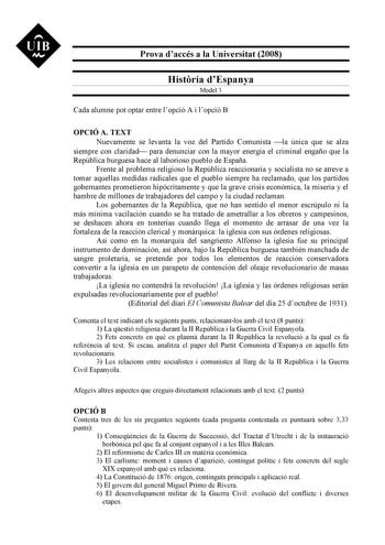 UIB M Prova daccés a la Universitat 2008 Histria dEspanya Model 3 Cada alumne pot optar entre lopció A i lopció B OPCIÓ A TEXT Nuevamente se levanta la voz del Partido Comunista la única que se alza siempre con claridad para denunciar con la mayor energía el criminal engaño que la República burguesa hace al laborioso pueblo de España Frente al problema religioso la República reaccionaria y socialista no se atreve a tomar aquellas medidas radicales que el pueblo siempre ha reclamado que los part…