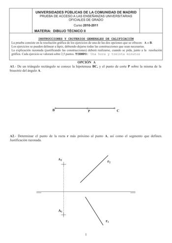 UNIVERSIDADES PÚBLICAS DE LA COMUNIDAD DE MADRID PRUEBA DE ACCESO A LAS ENSEÑANZAS UNIVERSITARIAS OFICIALES DE GRADO 4 Curso 20102011 MATERIA DIBUJO TÉCNICO II INSTRUCCIONES Y CRITERIOS GENERALES DE CALIFICACIÓN La prueba consiste en la resolución gráfica de los ejercicios de una de las dos opciones que se ofrecen A o B Los ejercicios se pueden delinear a lápiz debiendo dejarse todas las construcciones que sean necesarias La explicación razonada justificando las construcciones deberá realizarse…