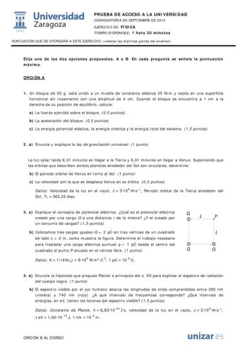  Universidad fil Zaragoza 1S42 PRUEBA DE ACCESO A LA UNIVERSIDAD CONVOCATORIA DE SEPTIEMBRE DE 2014 EJERCICIO DE FÍSICA TIEMPO DISPONIBLE 1 hora 30 minutos PUNTUACIÓN QUE SE OTORGARÁ A ESTE EJERCICIO véanse las distintas partes del examen Elija una de las dos opciones propuestas A o B En cada pregunta se señala la puntuación máxima OPCIÓN A 1 Un bloque de 50 g está unido a un muelle de constante elástica 35 Nm y oscila en una superficie horizontal sin rozamiento con una amplitud de 4 cm Cuando …