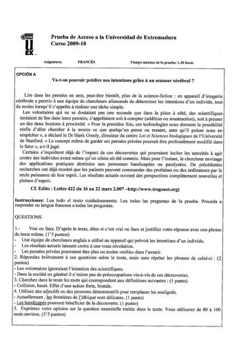 u EX Prueba de Acceso a la Universidad de Extremadura Curso 200910 Asignatura FRANCÉS Tiempo máximo de la prueba 130 horas OPCIÓN A Vaton pouvoir prédire nos intentions grace aun scanner cérébral Lire dans les pensées ne sera peutetre bientot plus de la sciencefiction  un appareil dimagerie a cérébrale a permis une équipe de chercheurs allemands de déterminer les intentions dun individu tout du moins lorsquil sapprete a réaliser une tache simple Les volontaires qui ne se doutaient pas une secon…