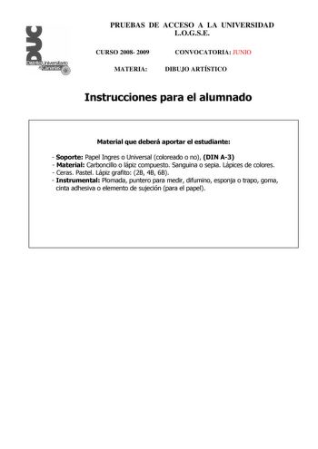 Distrito r    Canarias  PRUEBAS DE ACCESO A LA UNIVERSIDAD LOGSE CURSO 2008 2009 MATERIA CONVOCATORIA JUNIO DIBUJO ARTÍSTICO Instrucciones para el alumnado Material que deberá aportar el estudiante  Soporte Papel Ingres o Universal coloreado o no DIN A3  Material Carboncillo o lápiz compuesto Sanguina o sepia Lápices de colores  Ceras Pastel Lápiz grafito 2B 4B 6B  Instrumental Plomada puntero para medir difumino esponja o trapo goma cinta adhesiva o elemento de sujeción para el papel PRUEBAS D…