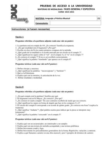 PRUEBAS DE ACCESO A LA UNIVERSIDAD MATERIAS DE MODALIDAD FASES GENERAL Y ESPECÍFICA CURSO 20142015 MATERIA Lenguaje y Práctica Musical 1 Convocatoria 1 1 Instrucciones si fuesen necesarias Opción A Preguntas referidas a la partitura adjunta cada una vale un punto 1 La partitura está en compás de 44 Es correcto Justifica la respuesta 2 En qué tonalidad está el fragmento Por qué 3 Escribe en clave de Fa los cuatro primeros compases de la melodía 4 Qué grado de la tonalidad es el acorde marcado po…