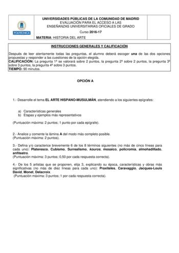 HmilllU UNIVERSIDADES PÚBLICAS DE LA COMUNIDAD DE MADRID EVALUACIÓN PARA EL ACCESO A LAS ENSEÑANZAS UNIVERSITARIAS OFICIALES DE GRADO Curso 201617 MATERIA HISTORIA DEL ARTE INSTRUCCIONES GENERALES Y CALIFICACIÓN Después de leer atentamente todas las preguntas el alumno deberá escoger una de las dos opciones propuestas y responder a las cuestiones de la opción elegida CALIFICACIÓN La pregunta 1 se valorará sobre 2 puntos la pregunta 2 sobre 2 puntos la pregunta 3 sobre 3 puntos la pregunta 4 sob…