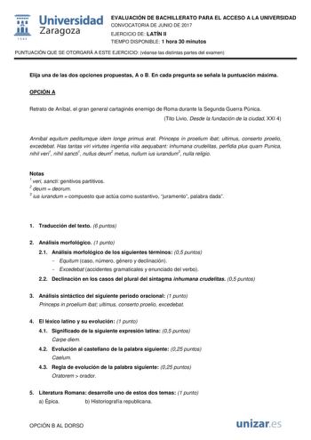  fil 1S42 Universidad Zaragoza EVALUACIÓN DE BACHILLERATO PARA EL ACCESO A LA UNIVERSIDAD CONVOCATORIA DE JUNIO DE 2017 EJERCICIO DE LATÍN II TIEMPO DISPONIBLE 1 hora 30 minutos PUNTUACIÓN QUE SE OTORGARÁ A ESTE EJERCICIO véanse las distintas partes del examen Elija una de las dos opciones propuestas A o B En cada pregunta se señala la puntuación máxima OPCIÓN A Retrato de Aníbal el gran general cartaginés enemigo de Roma durante la Segunda Guerra Púnica Tito Livio Desde la fundación de la ciud…