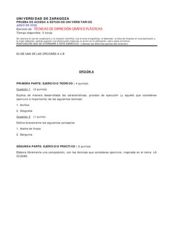 UNIVERSIDAD DE ZARAGOZA PRUEBA DE ACCESO A ESTUDIOS UNIVERSITARIOS JUNIO DE 2008 Ejercicio de TÉCNICAS DE EXPRESIÓN GRÁFICO PLÁSTICAS Tiempo disponible 3 horas Se valorará el uso de vocabulario y la notación científica Los errores ortográficos el desorden la falta de limpieza en la presentación y la mala redacción podrán suponer una disminución hasta de un punto en la calificación salvo casos extremos PUNTUACIÓN QUE SE OTORGARÁ A ESTE EJERCICIO véanse las distintas partes del examen ELIGE UNA D…