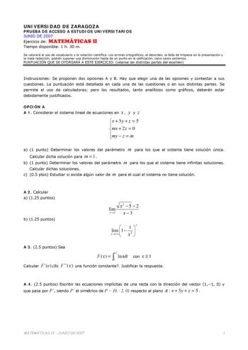 UNIVERSIDAD DE ZARAGOZA PRUEBA DE ACCESO A ESTUDIOS UNIVERSITARIOS JUNIO DE 2007 Ejercicio de MATEMÁTICAS II Tiempo disponible 1 h 30 m Se valorará el uso de vocabulario y la notación científica Los errores ortográficos el desorden la falta de limpieza en la presentación y la mala redacción podrán suponer una disminución hasta de un punto en la calificación salvo casos extremos PUNTUACIÓN QUE SE OTORGARÁ A ESTE EJERCICIO véanse las distintas partes del examen Instrucciones Se proponen dos opcio…