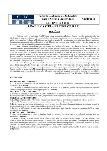 Proba de Avaliación do Bacharelato para o Acceso á Universidade SETEMBRO 2017 LINGUA CASTELÁ E LITERATURA II Código 01 OPCIÓN A Protestan contra el muro que Donald Trump quiere levantar entre Estados Unidos y México gentes de todas las ideologías de todas las religiones y los países incluso aquellas que ven normal que haya un muro entre Israel y Palestina o vallas con concertinas en Ceuta y Melilla para que los desheredados del tercer mundo no nos invadan Es más protestan hasta personas que dur…