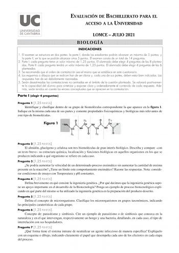 EVALUACIÓN DE BACHILLERATO PARA EL ACCESO A LA UNIVERSIDAD LOMCE  JULIO 2021 BIOLOGÍA INDICACIONES 1 El examen se estructura en dos partes la parte I donde los estudiantes podrán alcanzar un máximo de 5 puntos y la parte II en la que se podrán alcanzar otros 5 puntos El examen consta de un total de 14 preguntas 2 Parte I cada pregunta tiene un valor máximo de 125 puntos El alumnado debe elegir 4 preguntas de las 8 planteadas Parte II cada pregunta tendrá un valor máximo de 125 puntos El alumnad…