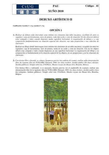 CiUG COMI IÓ INTERUNIVER ITARIA DE GALI IA PAU XUÑO 2010 Código 41 DEBUXO ARTÍSTICO II Cualificación Cuestión 1  5 p cuestión 2  5 p OPCIÓN 1 1 Realizar un debuxo onde interveñan como mínimo tres elementos dun taller mecánico escollidos de entre os seguintes caixa de ferramentas tarro de pintura roda dun coche e cono de situación Un dos obxectos deberá estar solapado e todos estarán dispostos nunha superficie horizontal A organización do debuxo e a súa composición fundamentaranse na situación e…