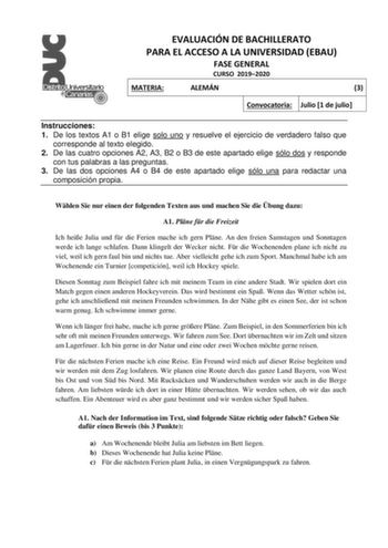 EVALUACIÓN DE BACHILLERATO PARA EL ACCESO A LA UNIVERSIDAD EBAU FASE GENERAL CURSO 20192020 MATERIA ALEMÁN 3 Convocatoria Julio 1 de julio Instrucciones 1 De los textos A1 o B1 elige solo uno y resuelve el ejercicio de verdadero falso que corresponde al texto elegido 2 De las cuatro opciones A2 A3 B2 o B3 de este apartado elige sólo dos y responde con tus palabras a las preguntas 3 De las dos opciones A4 o B4 de este apartado elige sólo una para redactar una composición propia Whlen Sie nur ein…