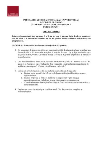 PRUEBAS DE ACCESO A ENSEÑANZAS UNIVERSITARIAS OFICIALES DE GRADO MATERIA TECNOLOGIA INDUSTRIAL ll CURSO 20132014 INSTRUCCIONES Esta prueba consta de dos opciones A y B de las que el alumno debe de elegir solamente una de ellas La puntuación máxima es de 10 puntos Puede utilizarse calculadora no programable OPCION A Puntuación máxima de cada ejercicio 25 puntos 1 En un ensayo de dureza se utiliza un punzón piramidal de diamante al que se aplica una fuerza de 686 N El penetrador se aplica al mate…