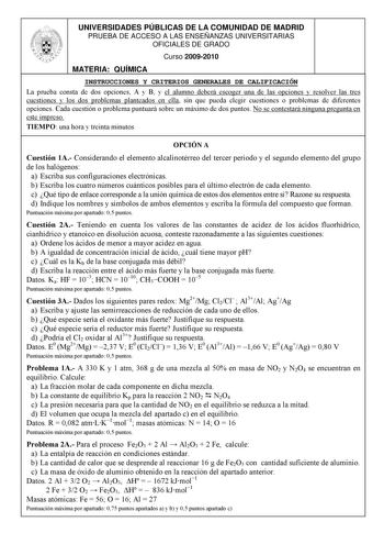 UNIVERSIDADES PÚBLICAS DE LA COMUNIDAD DE MADRID PRUEBA DE ACCESO A LAS ENSEÑANZAS UNIVERSITARIAS OFICIALES DE GRADO Curso 20092010 MATERIA QUÍMICA INSTRUCCIONES Y CRITERIOS GENERALES DE CALIFICACIÓN La prueba consta de dos opciones A y B y el alumno deberá escoger una de las opciones y resolver las tres cuestiones y los dos problemas planteados en ella sin que pueda elegir cuestiones o problemas de diferentes opciones Cada cuestión o problema puntuará sobre un máximo de dos puntos No se contes…