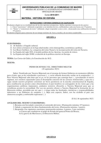 00 UNIVERSIDAD AUTONOMA llllllliI UNIVERSIDADES PÚBLICAS DE LA COMUNIDAD DE MADRID PRUEBA DE ACCESO A LAS ENSEÑANZAS UNIVERSITARIAS OFICIALES DE GRADO Curso 20102011 MATERIA HISTORIA DE ESPAÑA INSTRUCCIONES Y CRITERIOS GENERALES DE CALIFICACIÓN El alumno elegirá en su totalidad una de las dos opciones propuestas Ambas opciones constan de dos partes 1 Cinco cuestiones debiendo responder a un máximo de tres calificándose cada una hasta con 15 puntos 2 Tema o comentario de texto debiendo elegir re…