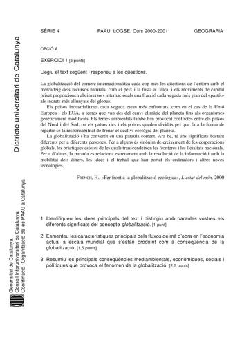 Districte universitari de Catalunya SRIE 4 PAAU LOGSE Curs 20002001 GEOGRAFIA OPCIÓ A EXERCICI 1 5 punts Llegiu el text segent i responeu a les qestions La globalització del comer internacionalitza cada cop més les qestions de lentorn amb el mercadeig dels recursos naturals com el peix i la fusta a lala i els moviments de capital privat proporcionen als inversors internacionals una fracció cada vegada més gran del pastís als indrets més allunyats del globus Els pasos industrialitzats cada vegad…