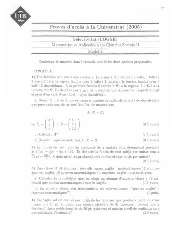 Proves daccés a la Universitat 2005 Selectivitat LOGSE Matematiques Aplicades a les Ciencies Socials II Model 2 Contestau de manera clara i raonada una de les dues opcions proposades OPCIÓ A 1 Tres famílies sen van a una cafeteria La primera família pren 2 cafés 1 tallat i 2 descafeinats la segona família pren 3 cafés i 2 tallats i la tercera família pren 1   cafe i 2 descafefoats A la primera família li cobren 5 a la segona 51 i a la  tercera 29 Es denoten per x y z les incógnites que represen…