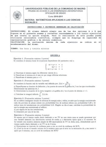 UNIVERSIDADES PÚBLICAS DE LA COMUNIDAD DE MADRID PRUEBA DE ACCESO A LAS ENSEÑANZAS UNIVERSITARIAS OFICIALES DE GRADO Curso 20102011 MATERIA MATEMÁTICAS APLICADAS A LAS CIENCIAS SOCIALES 11 INSTRUCCIONES Y CRITERIOS GENERALES DE CALIFICACIÓN INSTRUCCIONES El alumno deberá elegir una de las dos opciones A o B que figuran en el presente examen y contestar razonadamente a los cuatro ejercicios de que consta la opción elegida Para la realización de esta prueba puede utilizarse calculadora científica…