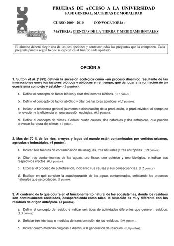 PRUEBAS DE ACCESO A LA UNIVERSIDAD FASE GENERAL MATERIAS DE MODALIDAD CURSO 2009  2010 CONVOCATORIA MATERIA CIENCIAS DE LA TIERRA Y MEDIOAMBIENTALES El alumno deberá elegir una de las dos opciones y contestar todas las preguntas que la componen Cada pregunta puntúa según lo que se especifica al final de cada apartado OPCIÓN A 1 Sutton et al 1973 definen la sucesión ecológica como un proceso dinámico resultante de las interacciones entre los factores bióticos y abióticos en el tiempo que da luga…