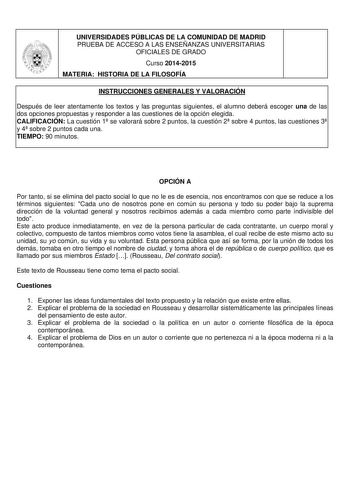 UNIVERSIDADES PÚBLICAS DE LA COMUNIDAD DE MADRID PRUEBA DE ACCESO A LAS ENSEÑANZAS UNIVERSITARIAS OFICIALES DE GRADO Curso 20142015 MATERIA HISTORIA DE LA FILOSOFÍA INSTRUCCIONES GENERALES Y VALORACIÓN Después de leer atentamente los textos y las preguntas siguientes el alumno deberá escoger una de las dos opciones propuestas y responder a las cuestiones de la opción elegida CALIFICACIÓN La cuestión 1 se valorará sobre 2 puntos la cuestión 2 sobre 4 puntos las cuestiones 3 y 4 sobre 2 puntos ca…