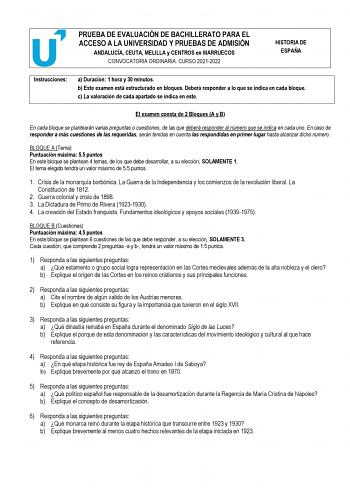 PRUEBA DE EVALUACIÓN DE BACHILLERATO PARA EL ACCESO A LA UNIVERSIDAD Y PRUEBAS DE ADMISIÓN ANDALUCÍA CEUTA MELILLA y CENTROS en MARRUECOS CONVOCATORIA ORDINARIA CURSO 20212022 HISTORIA DE ESPAÑA Instrucciones a Duración 1 hora y 30 minutos b Este examen está estructurado en bloques Deberá responder a lo que se indica en cada bloque c La valoración de cada apartado se indica en este El examen consta de 2 Bloques A y B En cada bloque se plantearán varias preguntas o cuestiones de las que deberá r…