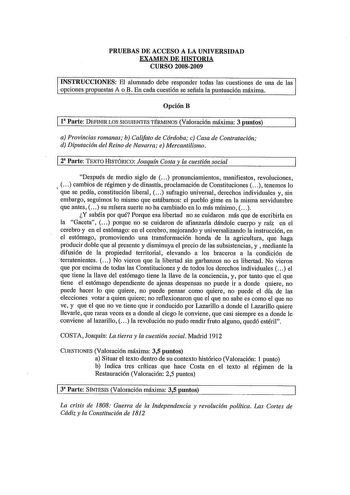 PRUEBAS DE ACCESO A LA UNIVERSIDAD EXAMEN DE HISTORIA CURSO 20082009 INSTRUCCIONES El alumnado debe responder todas las cuestiones de una de las opciones propuestas A o B En cada cuestión se señala la puntuación máxima OpciónB 11 Parte DEFINIR LOS SIGUIENTES TÉRMINOS Valoración máxima 3 puntos a Provincias romanas b Califato de Córdoba c Casa de Contratación d Diputación del Reino de Navarra e Mercantilismo 2 Parte TEXTO HISTÓRICO Joaqun Costa y la cuestión social Después de medio siglo de  pro…