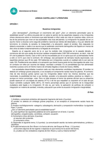 UNIVERSIDAD DE OVIEDO PRUEBAS DE ACCESO A LA UNIVERSIDAD Curso 20052006 LENGUA CASTELLANA Y LITERATURA OPCIÓN 1 Nuestros inmigrantes Son demasiados Contribuyen al crecimiento del país Son un elemento perturbador para la estabilidad social La última encuesta del CIS sobre la opinión de los españoles respecto a los inmigrantes ofrece claroscuros sobre un fenómeno que está llamado a influir cada vez más en nuestras vidas como en las de las personas que viven en las sociedades más ricas del planeta…