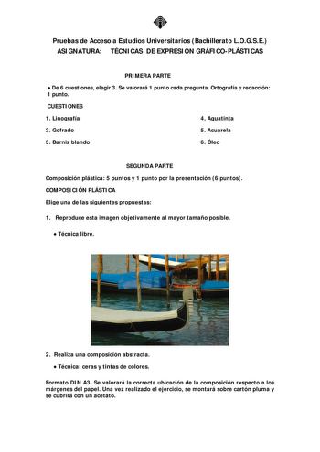 Pruebas de Acceso a Estudios Universitarios Bachillerato LOGSE ASIGNATURA TÉCNICAS DE EXPRESIÓN GRÁFICOPLÁSTICAS PRIMERA PARTE  De 6 cuestiones elegir 3 Se valorará 1 punto cada pregunta Ortografía y redacción 1 punto CUESTIONES 1 Linografía 4 Aguatinta 2 Gofrado 5 Acuarela 3 Barniz blando 6 Óleo SEGUNDA PARTE Composición plástica 5 puntos y 1 punto por la presentación 6 puntos COMPOSICIÓN PLÁSTICA Elige una de las siguientes propuestas 1 Reproduce esta imagen objetivamente al mayor tamaño posi…