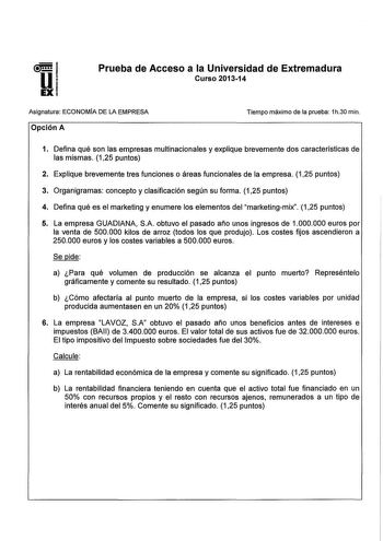 Prueba de Acceso a la Universidad de Extremadura Curso 201314 Asignatura ECONOMÍA DE LA EMPRESA Opción A Tiempo máximo de la prueba 1h30 min 1 Defina qué son las empresas multinacionales y explique brevemente dos características de las mismas 125 puntos 2 Explique brevemente tres funciones o áreas funcionales de la empresa 125 puntos 3 Organigramas concepto y clasificación según su forma 125 puntos 4 Defina qué es el marketing y enumere los elementos del marketingmix 125 puntos 5 La empresa GUA…