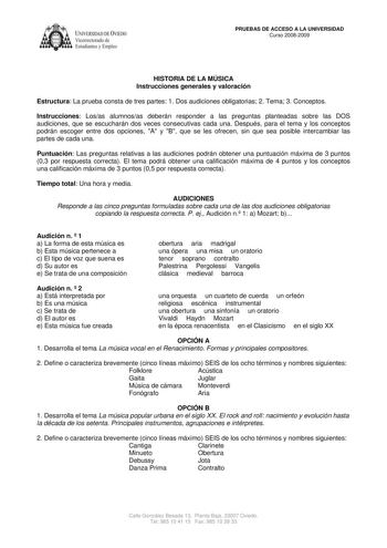 IVERSIDAD DE VIEDO Vicerrectorado de E tudiantes y Empleo PRUEBAS DE ACCESO A LA UNIVERSIDAD Curso 20082009 HISTORIA DE LA MÚSICA Instrucciones generales y valoración Estructura La prueba consta de tres partes 1 Dos audiciones obligatorias 2 Tema 3 Conceptos Instrucciones Losas alumnosas deberán responder a las preguntas planteadas sobre las DOS audiciones que se escucharán dos veces consecutivas cada una Después para el tema y los conceptos podrán escoger entre dos opciones A y B que se les of…