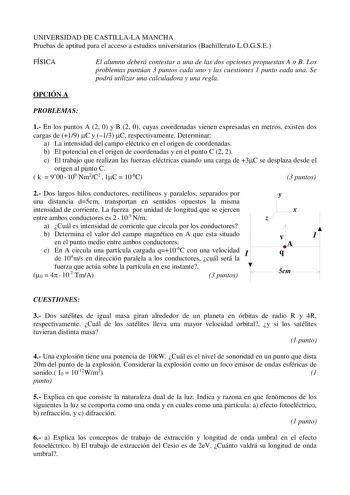 UNIVERSIDAD DE CASTILLALA MANCHA Pruebas de aptitud para el acceso a estudios universitarios Bachillerato LOGSE FÍSICA El alumno deberá contestar a una de las dos opciones propuestas A o B Los problemas puntúan 3 puntos cada uno y las cuestiones 1 punto cada una Se podrá utilizar una calculadora y una regla OPCIÓN A PROBLEMAS 1 En los puntos A 2 0 y B 2 0 cuyas coordenadas vienen expresadas en metros existen dos cargas de 19 C y 13 C respectivamente Determinar a La intensidad del campo eléctric…