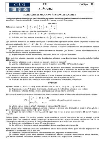 CiUG COM ISIÓN INTERUN IVERSITARIA DE GALICIA PAU XUÑO 2013 Código 36 MATEMÁTICAS APLICADAS ÁS CIENCIAS SOCIAIS II O alumnoa debe responder só aos exercicios dunha das opcións Puntuación máxima dos exercicios de cada opción exercicio 1  3 puntos exercicio 2  3 puntos exercicio 3  2 puntos exercicio 4  2 puntos OPCIÓN A 1 Sexan as matrices A    5 3 3 2    B    2 x x 1    C    0 1 1 4   a Determina o valor de x para que se verifique B2  A  b Calcula o valor de x para que B  C  A1  A1 é a matriz i…