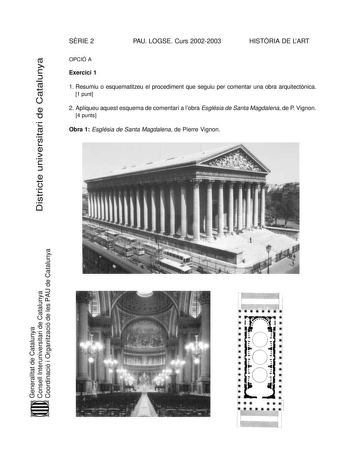 SRIE 2 PAU LOGSE Curs 20022003 HISTRIA DE LART Districte universitari de Catalunya OPCIÓ A Exercici 1 1 Resumiu o esquematitzeu el procediment que seguiu per comentar una obra arquitectnica 1 punt 2 Apliqueu aquest esquema de comentari a lobra Església de Santa Magdalena de P Vignon 4 punts Obra 1 Església de Santa Magdalena de Pierre Vignon Generalitat de Catalunya Consell Interuniversitari de Catalunya Coordinació i Organització de les PAU de Catalunya Exercici 2 Trieu una de les tres obres q…