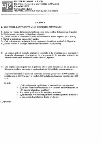 UNIVERSIDAD DE LA RIOJA Pruebas de Acceso a la Universidad L0GSE Curso 20012002 Convocatoria Junio ASIGNATURA ECONOMÍA Y ORGANIZACIÓN DE EMPRESAS OPCIÓN A 1 RESPONDER BREVEMENTE A LAS SIGUIENTES CUESTIONES 1 fudicar las ventajas de la sociedad anónima como forma jurídica de la empresa 1 punto 2 Distinguir entre acciones y obligaciones  l punto 3 En qué consiste el crecimiento o diversificación vertical de una empresa 075 puntos  4 Definir el contrato de trabajo 075 puntos 5 Cuál es la situación…