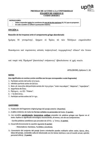 PRUEBAS DE ACCESO A LA UNIVERSIDAD EXAMEN DE GRIEGO 11 CURSO 20102011              INSTRUCCIONES Debes responder todas las cuestiones de una de las dos opciones A B  que se proponen En cada cuestión se señala la puntuación máxima upJ Noforrwh UnThnrilllhbliloo OPCIÓN A Reacción de los troyanos ante el campamento griego abandonado iÉQac bt yivoÉvrc1 fQrov ol TQWEc CO CWV EMivwv OCQaCÓnebov 0iaaáEVOL 1ml voaaVCEc mhouc TIEpEuyÉvaL2 71EQLXaQÉVrEc3 Eli1ov4 COV L7t7t0V Kal naQtX COL IIQLáou5 aauEOLc…