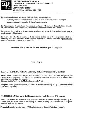 UNIVERSIDAD DE LA RIOJA Pruebas de Acceso a la Universidad L0GSE Curso 20012002 Convocatoria Junio  ASIGNATURA HISTORIA DEL ARTE La prueba se divide en tres partes cada una de las cuales consta de un tema general a desaror llar uno de ellos en relación con una lámina o imagen una pregunta para responder de forma breve y concisa La Primera parte aborda el Arte Prehistórico Antiguo y Medieval la Segunda Parte las Artes del Renacimiento y del Barroco la Tercera Parte del Neoclasicismo al Arte Actu…