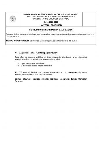 UNIVERSIDADES PÚBLICAS DE LA COMUNIDAD DE MADRID EVALUACIÓN PARA EL ACCESO A LAS ENSEÑANZAS UNIVERSITARIAS OFICIALES DE GRADO Curso 20222023 MATERIA GEOGRAFÍA INSTRUCCIONES GENERALES Y CALIFICACIÓN Después de leer atentamente el examen responda a cuatro preguntas cualesquiera a elegir entre las ocho que se proponen TIEMPO Y CALIFICACIÓN 90 minutos Cada pregunta se calificará sobre 25 puntos A1 25 puntos Tema La litología peninsular Desarrolle de manera sintética el tema propuesto atendiendo a l…