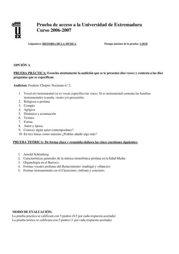 u EX Prueba de acceso a la Universidad de Extremadura Curso 20062007 Asignatura HISTORIA DE LA MÚSICA Tiempo máximo de la prueba 130 H OPCIÓN A PRUEBA PRÁCTICA Escucha atentamente la audición que se te presenta dos veces y contesta a las diez preguntas que se especifican Audicion Frederic Chopin Nocturno n 2 1 Vocal eo instrumental si es vocal especifica las voces Si es instrumental comenta las familias instrumentales cuerda viento yo percusión 2 Religiosa o profana 3 Compás 4 Agógica 5 Dinámic…