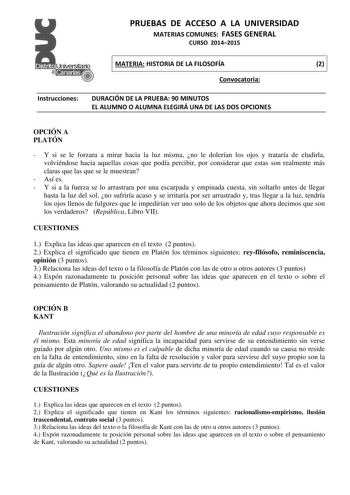 PRUEBAS DE ACCESO A LA UNIVERSIDAD MATERIAS COMUNES FASES GENERAL CURSO 20142015 MATERIA HISTORIA DE LA FILOSOFÍA 2 Convocatoria Instrucciones DURACIÓN DE LA PRUEBA 90 MINUTOS EL ALUMNO O ALUMNA ELEGIRÁ UNA DE LAS DOS OPCIONES OPCIÓN A PLATÓN  Y si se le forzara a mirar hacia la luz misma no le dolerían los ojos y trataría de eludirla volviéndose hacia aquellas cosas que podía percibir por considerar que estas son realmente más claras que las que se le muestran  Así es  Y si a la fuerza se lo a…