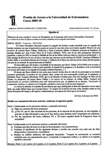 uiHH EX Prueba de Acceso a la Universidad de Extremadura Curso 200910 Asignatura LENGUA CASTELLANA YLlTERATURA Tiempo máximo de la prueba 1 h y 30 min Opción A Histmia de una escalem revive en Pamplona en el montaje del Centro Drnmático Nacional La versión de la obra de Duero acentúa su lectura simbólica de la tragedia del hombre MIKEL MUEZ  Pamplona  08012004 El Centro Dramático Nacional recupera la tragedia del hombre común entendida como la tragedia del hombre moderno con una desgarradora pu…