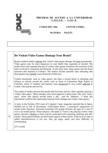 PRUEBAS DE ACCESO A LA UNIVERSIDAD LOGSE  LOCE CURSO 2005 2006 CONVOCATORIA MATERIA INGLÉS Do Violent Video Games Damage Your Brain Recent medical studies indicate that violent video games damage the brain permanently Video games may be more dangerous to your health than cigarettes or alcohol The studies show that repeated playing of violent video games minimizes the activities of the brain involved in reasoning and planning At the same time these games activate those 5 functions that respond t…