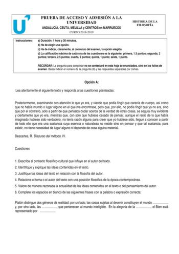 PRUEBA DE ACCESO Y ADMISIÓN A LA UNIVERSIDAD ANDALUCÍA CEUTA MELILLA y CENTROS en MARRUECOS CURSO 20182019 HISTORIA DE LA FILOSOFÍA Instrucciones a Duración 1 hora y 30 minutos b Ha de elegir una opción c Ha de indicar claramente al comienzo del examen la opción elegida d La calificación máxima de cada una de las cuestiones es la siguiente primera 15 puntos segunda 2 puntos tercera 25 puntos cuarta 2 puntos quinta 1 punto sexta 1 punto RECORDAR La pregunta para completar no se contestará en est…